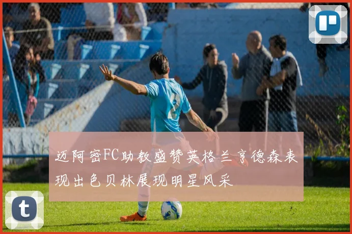 迈阿密FC助教盛赞英格兰亨德森表现出色贝林展现明星风采