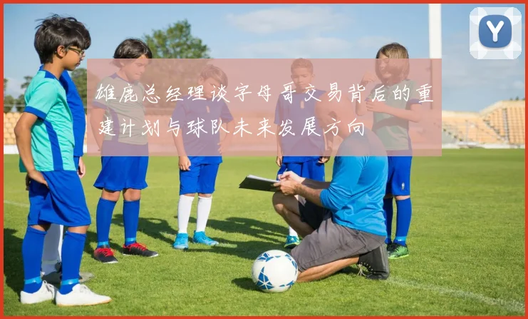 雄鹿总经理谈字母哥交易背后的重建计划与球队未来发展方向