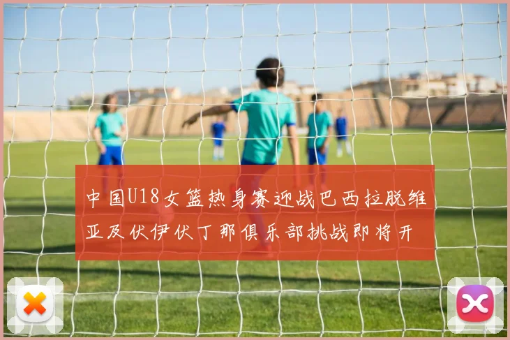 中国U18女篮热身赛迎战巴西拉脱维亚及伏伊伏丁那俱乐部挑战即将开启