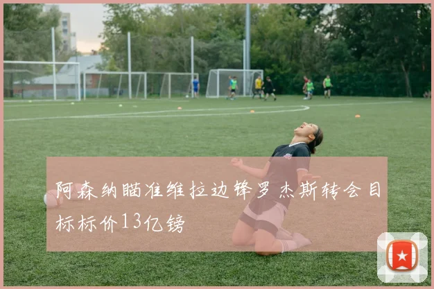 阿森纳瞄准维拉边锋罗杰斯转会目标标价13亿镑