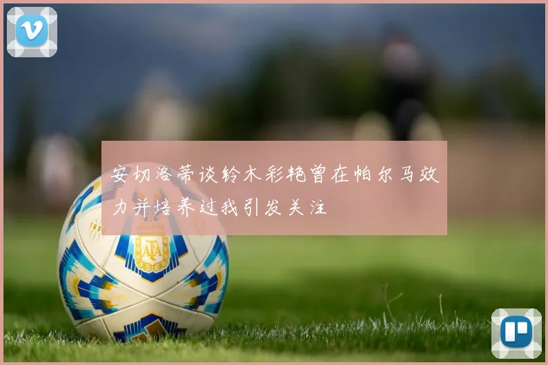 安切洛蒂谈铃木彩艳曾在帕尔马效力并培养过我引发关注