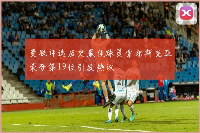 曼联评选历史最佳球员索尔斯克亚荣登第19位引发热议