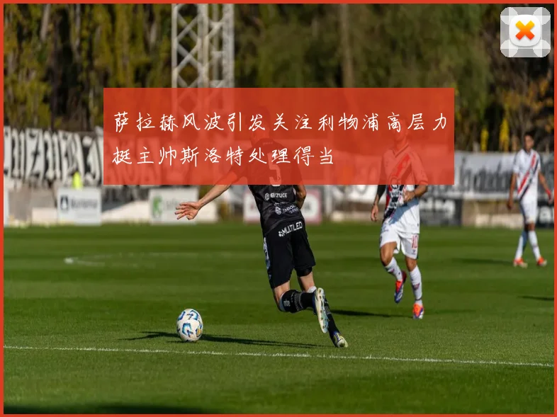 萨拉赫风波引发关注利物浦高层力挺主帅斯洛特处理得当