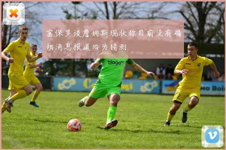 富保罗谈詹姆斯现状称目前没有确切消息报道均为猜测