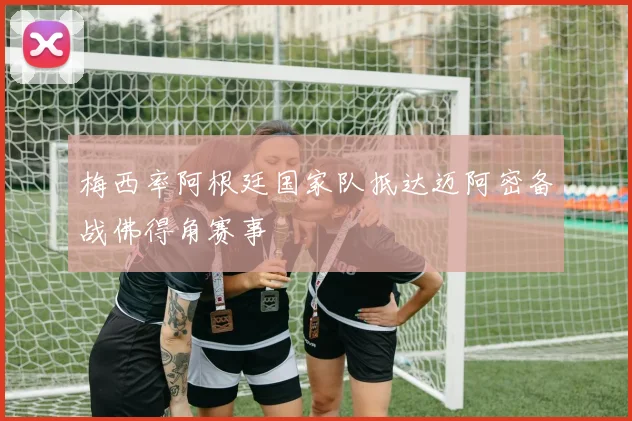梅西率阿根廷国家队抵达迈阿密备战佛得角赛事
