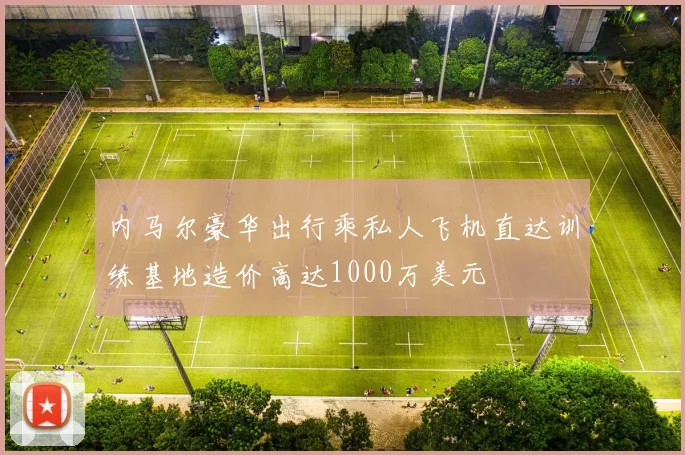 内马尔豪华出行乘私人飞机直达训练基地造价高达1000万美元