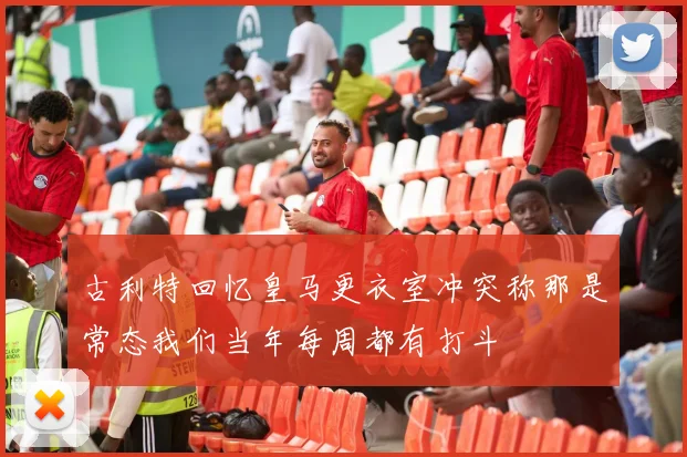 古利特回忆皇马更衣室冲突称那是常态我们当年每周都有打斗