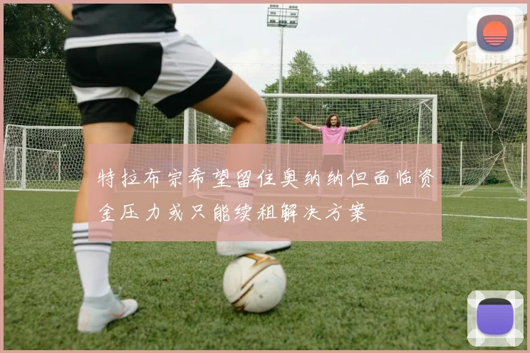 特拉布宗希望留住奥纳纳但面临资金压力或只能续租解决方案