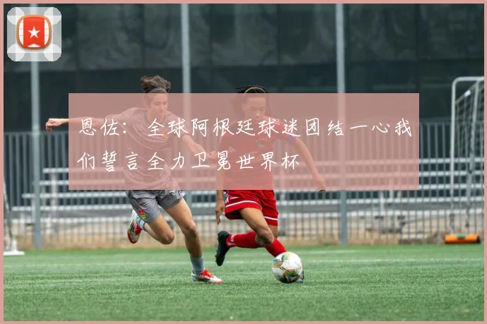 恩佐：全球阿根廷球迷团结一心我们誓言全力卫冕世界杯