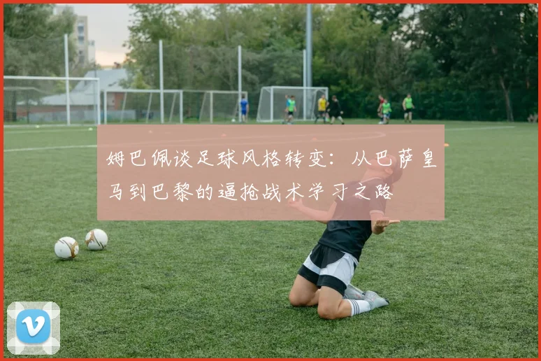 姆巴佩谈足球风格转变：从巴萨皇马到巴黎的逼抢战术学习之路