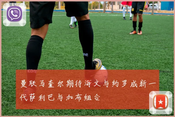 曼联马奎尔期待海文与约罗成新一代萨利巴与加布组合
