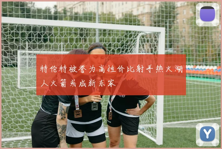 特伦特被誉为高性价比射手热火湖人火箭或成新东家