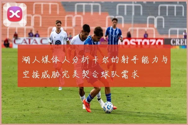 湖人媒体人分析卡尔的射手能力与空接威胁完美契合球队需求